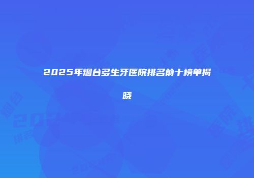 2025年烟台多生牙医院排名前十榜单揭晓