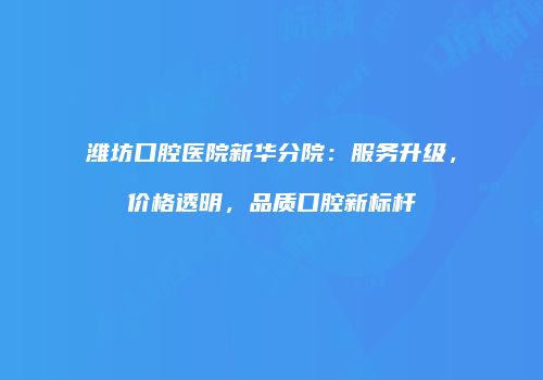 潍坊口腔医院新华分院：服务升级，价格透明，品质口腔新标杆