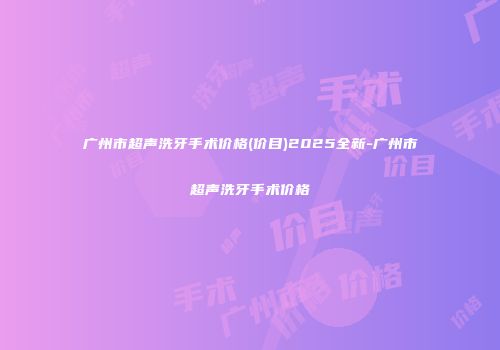 广州市超声洗牙手术价格(价目)2025全新-广州市超声洗牙手术价格