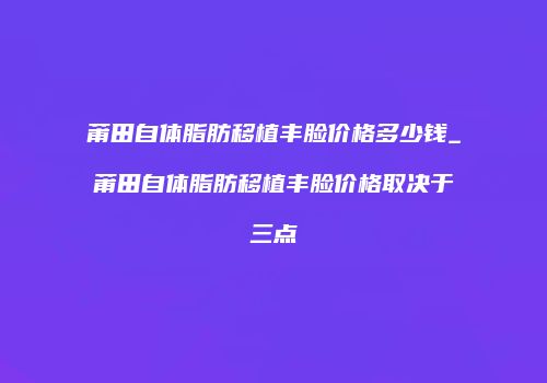 莆田自体脂肪移植丰脸价格多少钱_莆田自体脂肪移植丰脸价格取决于三点