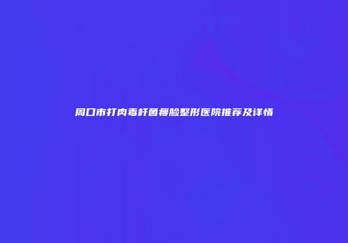 周口市打肉毒杆菌瘦脸整形医院推荐及详情