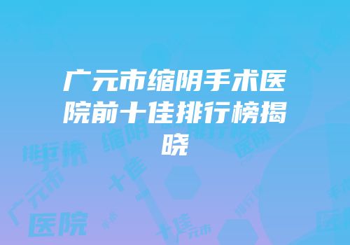 广元市缩阴手术医院前十佳排行榜揭晓