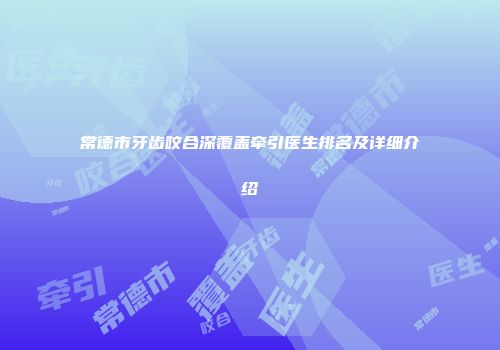 常德市牙齿咬合深覆盖牵引医生排名及详细介绍