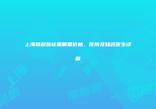 上海玻尿酸祛黑眼圈价格、医院及知名医生详解