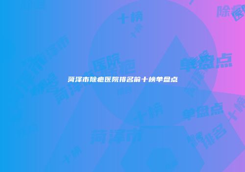 菏泽市除疤医院排名前十榜单盘点