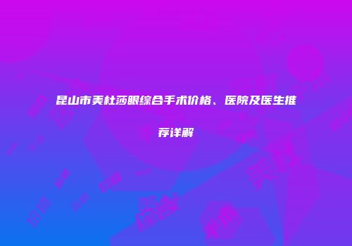 昆山市美杜莎眼综合手术价格、医院及医生推荐详解