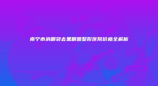 南宁市消眼袋去黑眼圈整形医院价格全解析