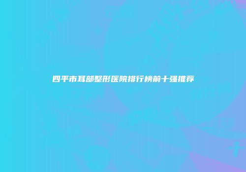 四平市耳部整形医院排行榜前十强推荐