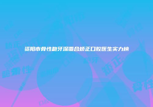 资阳市骨性龅牙深覆合矫正口腔医生实力榜