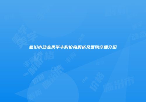 临汾市动态美学丰胸价格解析及医院详细介绍