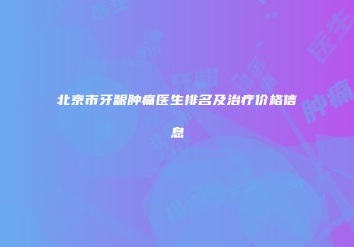 北京市牙龈肿痛医生排名及治疗价格信息