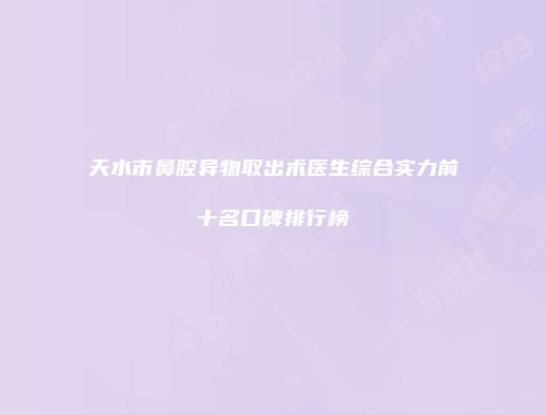 天水市鼻腔异物取出术医生综合实力前十名口碑排行榜