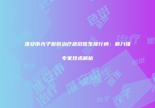 淮安市光子嫩肤治疗色斑医生排行榜：前八强专家技术解析
