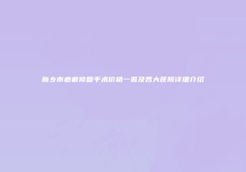 新乡市疤痕修复手术价格一览及各大医院详细介绍