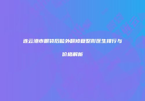 连云港市眼袋后睑外翻修复整形医生排行与价格解析