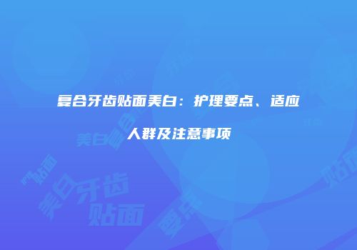 复合牙齿贴面美白：护理要点、适应人群及注意事项
