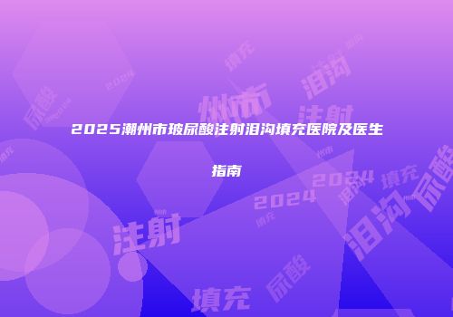 2025潮州市玻尿酸注射泪沟填充医院及医生指南