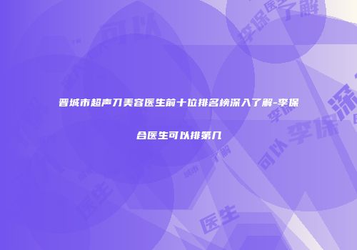 晋城市超声刀美容医生前十位排名榜深入了解-李保合医生可以排第几