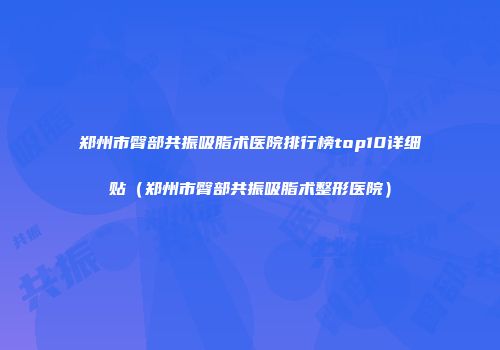 郑州市臀部共振吸脂术医院排行榜top10详细贴（郑州市臀部共振吸脂术整形医院）