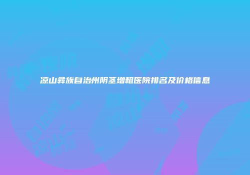 凉山彝族自治州阴茎增粗医院排名及价格信息