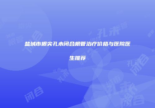 盐城市根尖孔未闭合根管治疗价格与医院医生推荐