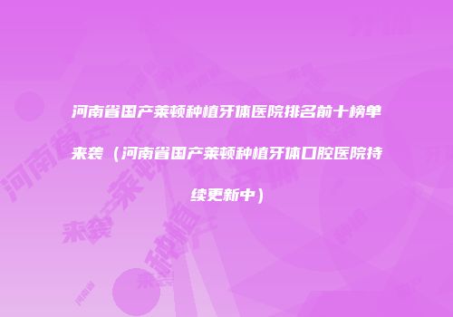 河南省国产莱顿种植牙体医院排名前十榜单来袭（河南省国产莱顿种植牙体口腔医院持续更新中）