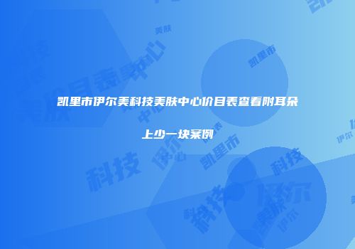 凯里市伊尔美科技美肤中心价目表查看附耳朵上少一块案例