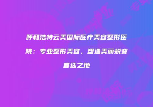 呼和浩特云美国际医疗美容整形医院：专业整形美容，塑造美丽蜕变首选之地