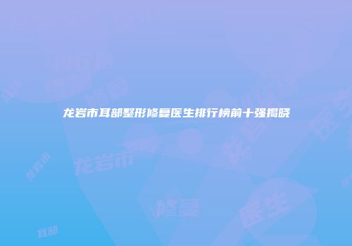 龙岩市耳部整形修复医生排行榜前十强揭晓