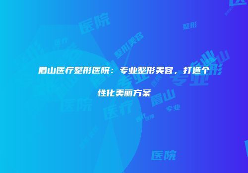 眉山医疗整形医院：专业整形美容，打造个性化美丽方案