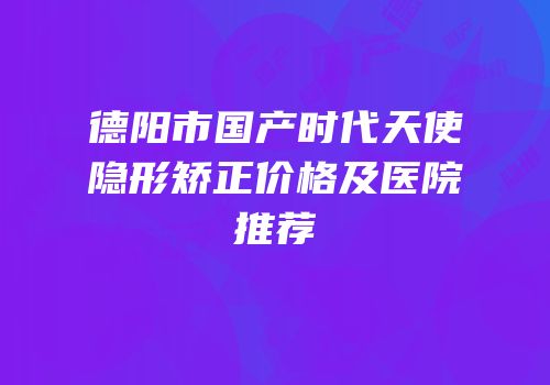 德阳市国产时代天使隐形矫正价格及医院推荐