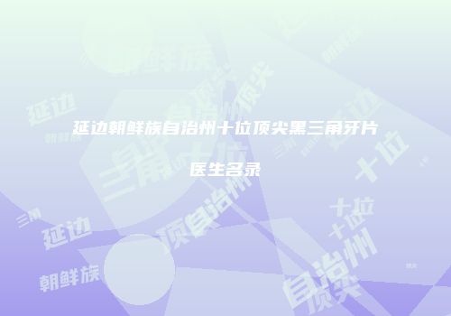 延边朝鲜族自治州十位顶尖黑三角牙片医生名录