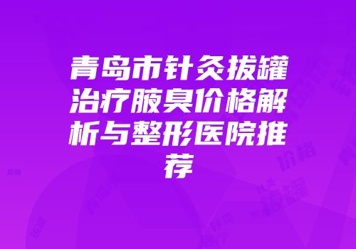 青岛市针灸拔罐治疗腋臭价格解析与整形医院推荐