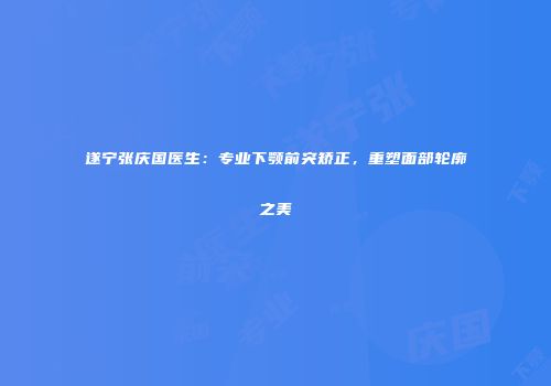 遂宁张庆国医生：专业下颚前突矫正，重塑面部轮廓之美