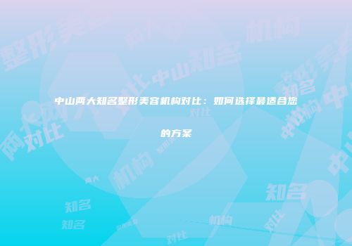 中山两大知名整形美容机构对比：如何选择最适合您的方案