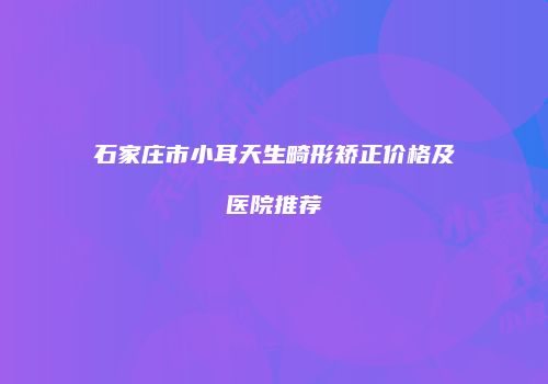 石家庄市小耳天生畸形矫正价格及医院推荐