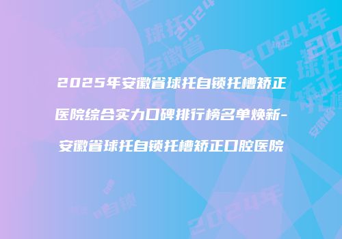 2025年安徽省球托自锁托槽矫正医院综合实力口碑排行榜名单焕新-安徽省球托自锁托槽矫正口腔医院