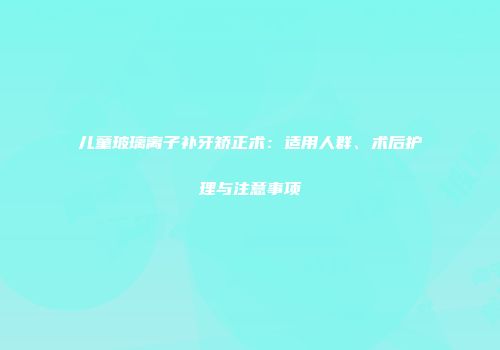 儿童玻璃离子补牙矫正术：适用人群、术后护理与注意事项