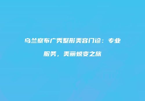 乌兰察布广秀整形美容门诊：专业服务，美丽蜕变之旅