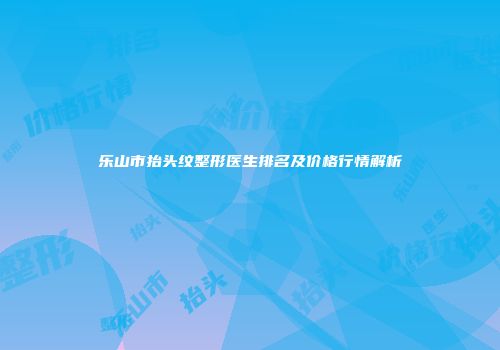 乐山市抬头纹整形医生排名及价格行情解析