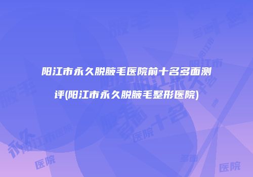 阳江市永久脱腋毛医院前十名多面测评(阳江市永久脱腋毛整形医院)