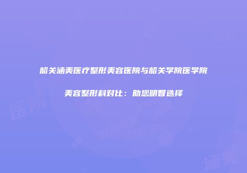 韶关涵美医疗整形美容医院与韶关学院医学院美容整形科对比：助您明智选择