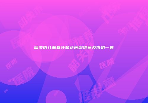韶关市儿童暴牙矫正医院推荐及价格一览