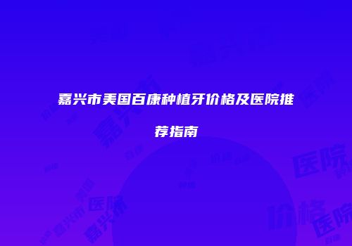 嘉兴市美国百康种植牙价格及医院推荐指南