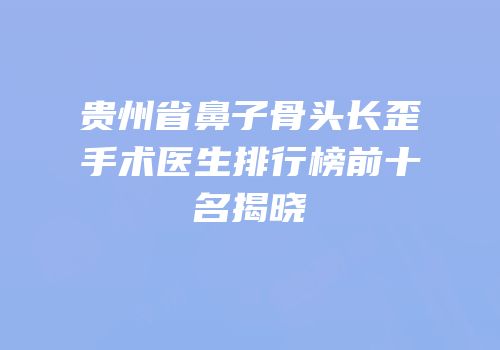 贵州省鼻子骨头长歪手术医生排行榜前十名揭晓