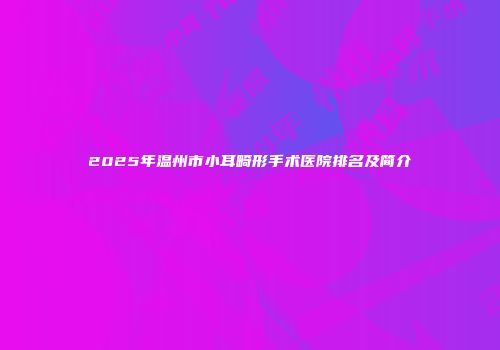 2025年温州市小耳畸形手术医院排名及简介
