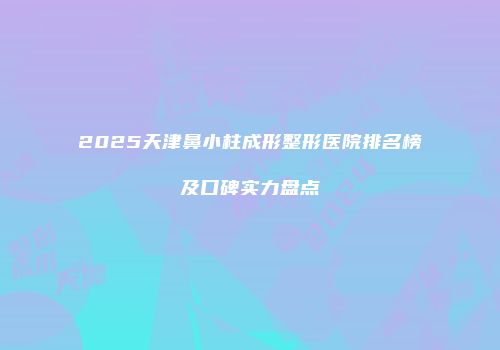 2025天津鼻小柱成形整形医院排名榜及口碑实力盘点