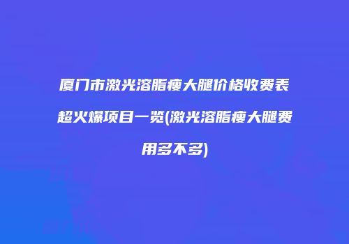 厦门市激光溶脂瘦大腿价格收费表超火爆项目一览(激光溶脂瘦大腿费用多不多)