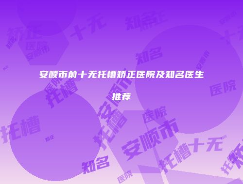 安顺市前十无托槽矫正医院及知名医生推荐