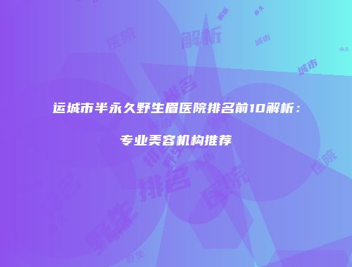 运城市半永久野生眉医院排名前10解析：专业美容机构推荐